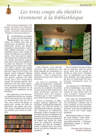 Les trois coups du théâtre
résonnent à la bibliothèque
Culture
41
Vous avez pu apprécier, l'an
passé, le thème du Chaperon
rouge. Découvrez dès octobre
notre nouvelle thématique
«théâtre : l’envers du décor».
La bibliothèque accueillera
en son sein une exposition
présentant les corps de
métier du théâtre ainsi que de
nombreuses animations sur les
différentes formes de théâtre
existantes (marionnettes, kamis-
hibaï, théâtre d’ombres,…). Cette
exposition pourra faire l'objet de
visites animées par vos bibliothé-
caires, mais vous pourrez égale-
ment la parcourir librement durant
nos heures d'ouverture jusqu'en
mars 2016. Vous aurez également
le plaisir de découvrir le travail
réalisé par les enfants pour créer
nos décors durant nos stages
d'animation d’été en juillet et août
derniers. Face à leurs succès, ces
stages seront d'ailleurs réitérés
l’été prochain. Nous remercions
nos jeunes créateurs de cette
année pour leur magnifique
travail. Ne manquez pas de venir
l'admirer, ainsi que notre exposi-
tion qui, nous en sommes certains,
vous apprendra beaucoup sur ce
monde encore mystérieux qu'est
le théâtre.
Dès septembre, vous retrouve-
rez également Ma’Suy qui viendra
conter des histoires à vos enfants
un mercredi par mois de 14h à
16h, avec, comme l’an passé, un
après-midi contes de Noël en
décembre. Les places sont limi-
tées, aussi, n'hésitez pas à inscrire
vos enfants pour qu'ils en profi-
tent.
Côté lecture, vous pouvez
retrouver dès maintenant une
large panoplie de nouveautés en
romans adultes pour la rentrée
littéraire ! Vous y découvrirez
sûrement de quoi ravir votre soif
de lecture.
Au mois de novembre, les
«aînés de Plancenoit» s’exposent
à la bibliothèque. Un vernissage
aura lieu le vendredi 6 novembre
et vous aurez le loisir de parcourir
cette exposition jusqu’au 25
novembre dans nos locaux.
N’hésitez pas à venir nombreux
pour admirer leurs créations.
Durant ce trimestre, la biblio-
thèque organise également une
formation, orchestrée par Delphine,
intitulée «Les p’tits en dé-lire» à
destination des crèches, accueillan-
tes, instituteurs et institutrices
intéressés. Celle-ci consiste en une
formation de base en littérature de
jeunesse ainsi qu’une initiation à la
lecture à voix haute pour permettre
de réaliser des heures du conte
dans les meilleures conditions
possibles. Pour plus de renseigne-
ments, contactez-nous, nous nous
ferons une joie de répondre à vos
questions.
Et si le temps n'est pas au beau
fixe en automne, quoi de mieux
qu'un petit jeu de société en
famille ou entre amis ? N'hésitez
plus, la ludothèque est là pour
vous proposer une large gamme
de jeux et notamment de nom-
breuses nouveautés pour ce
trimestre.
Les équipes de la bibliothèque
et de la ludothèque vous souhai-
tent d'ores et déjà une bonne
rentrée et nous serons ravis de
vous accueillir toujours plus
nombreux dans nos locaux.
Pour plus de renseignements
ou pour toute inscription à une de
nos animations, n'hésitez pas à
nous contacter. Si vous souhaitez
rester informés de nos prochaines
activités, vous pouvez également
nous suivre sur notre page
Facebook.
Bibliothèque Edgar P. Jacobs –
9A route d'Ohain, 1380 Lasne –
b i b l i o l a s n e @ g m a i l . c o m –
www.biblio-lasne.be – Facebook:
Bibliothèque Edgar P. Jacobs –
02/633.39.39.
Chargée de la Culture,
Brigitte Defalque
 