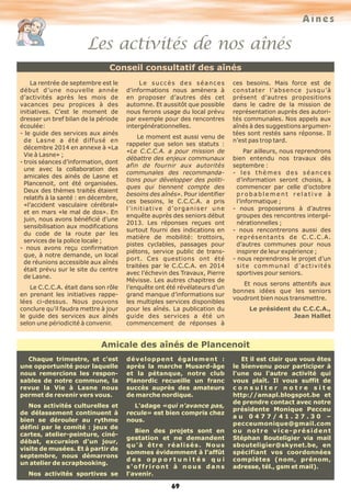 Aînés
Les activités de nos aînés
69
Amicale des aînés de Plancenoit
Chaque trimestre, et c'est
une opportunité pour laquelle
nous remercions les respon-
sables de notre commune, la
revue la Vie à Lasne nous
permet de revenir vers vous.
Nos activités culturelles et
de délassement continuent à
bien se dérouler au rythme
défini par le comité : jeux de
cartes, atelier-peinture, ciné-
débat, excursion d'un jour,
visite de musées. Et à partir de
septembre, nous démarrons
un atelier de scrapbooking.
Nos activités sportives se
développent également :
après la marche Musard-âge
et la pétanque, notre club
Planordic recueille un franc
succès auprès des amateurs
de marche nordique.
L'adage «qui n'avance pas,
recule» est bien compris chez
nous.
Bien des projets sont en
gestation et ne demandent
qu'à être réalisés. Nous
sommes évidemment à l'affût
d e s o p p o r t u n i t é s q u i
s'offriront à nous dans
l'avenir.
Et il est clair que vous êtes
le bienvenu pour participer à
l'une ou l'autre activité qui
vous plaît. Il vous suffit de
c o n s u l t e r n o t r e s i t e
http://amapl.blogspot.be et
de prendre contact avec notre
présidente Monique Pecceu
a u 0 4 7 7 / 4 1 . 2 7 . 3 0 –
pecceumonique@gmail.com
ou notre vice-président
Stéphan Bouteligier via mail
sbouteligier@skynet.be, en
spécifiant vos coordonnées
complètes (nom, prénom,
adresse, tél., gsm et mail).
Conseil consultatif des aînés
La rentrée de septembre est le
début d’une nouvelle année
d’activités après les mois de
vacances peu propices à des
initiatives. C’est le moment de
dresser un bref bilan de la période
écoulée:
- le guide des services aux ainés
de Lasne a été diffusé en
décembre 2014 en annexe à «La
Vie à Lasne» ;
- trois séances d’information, dont
une avec la collaboration des
amicales des ainés de Lasne et
Plancenoit, ont été organisées.
Deux des thèmes traités étaient
relatifs à la santé : en décembre,
«l’accident vasculaire cérébral»
et en mars «le mal de dos». En
juin, nous avons bénéficié d’une
sensibilisation aux modifications
du code de la route par les
services de la police locale ;
- nous avons reçu confirmation
que, à notre demande, un local
de réunions accessible aux aînés
était prévu sur le site du centre
de Lasne.
Le C.C.C.A. était dans son rôle
en prenant les initiatives rappe-
lées ci-dessus. Nous pouvons
conclure qu’il faudra mettre à jour
le guide des services aux aînés
selon une périodicité à convenir.
Le succès des séances
d’informations nous amènera à
en proposer d’autres dès cet
automne. Et aussitôt que possible
nous ferons usage du local prévu
par exemple pour des rencontres
intergénérationnelles.
Le moment est aussi venu de
rappeler que selon ses statuts :
«Le C.C.C.A. a pour mission de
débattre des enjeux communaux
afin de fournir aux autorités
communales des recommanda-
tions pour développer des politi-
ques qui tiennent compte des
besoins des aînés». Pour identifier
ces besoins, le C.C.C.A. a pris
l’initiative d’organiser une
enquête auprès des seniors début
2013. Les réponses reçues ont
surtout fourni des indications en
matière de mobilité: trottoirs,
pistes cyclables, passages pour
piétons, service public de trans-
port. Ces questions ont été
traitées par le C.C.C.A. en 2014
avec l’échevin des Travaux, Pierre
Mévisse. Les autres chapitres de
l’enquête ont été révélateurs d’un
grand manque d’informations sur
les multiples services disponibles
pour les aînés. La publication du
guide des services a été un
commencement de réponses à
ces besoins. Mais force est de
constater l’absence jusqu’à
présent d’autres propositions
dans le cadre de la mission de
représentation auprès des autori-
tés communales. Nos appels aux
aînés à des suggestions argumen-
tées sont restés sans réponse. Il
n’est pas trop tard.
Par ailleurs, nous reprendrons
bien entendu nos travaux dès
septembre :
- les thèmes des séances
d’information seront choisis, à
commencer par celle d’octobre
p r o b a b l e m e n t r e l a t i v e à
l’informatique ;
- nous proposerons à d’autres
groupes des rencontres intergé-
nérationnelles ;
- nous rencontrerons aussi des
représentants de C.C.C.A.
d’autres communes pour nous
inspirer de leur expérience ;
- nous reprendrons le projet d’un
site communal d’activités
sportives pour seniors.
Et nous serons attentifs aux
bonnes idées que les seniors
voudront bien nous transmettre.
Le président du C.C.C.A.,
Jean Hallet
 
