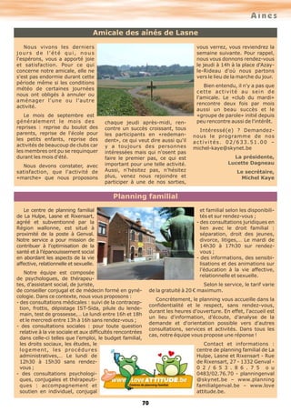 70
Aînés
Nous vivons les derniers
jours de l'été qui, nous
l'espérons, vous a apporté joie
et satisfaction. Pour ce qui
concerne notre amicale, elle ne
s'est pas endormie durant cette
période même si les conditions
météo de certaines journées
nous ont obligés à annuler ou
aménager l'une ou l'autre
activité.
Le mois de septembre est
généralement le mois des
reprises : reprise du boulot des
parents, reprise de l'école pour
les petits enfants, reprise des
activités de beaucoup de clubs car
les membres ont pu se requinquer
durant les mois d'été.
Nous devons constater, avec
satisfaction, que l'activité de
«marche» que nous proposons
chaque jeudi après-midi, ren-
contre un succès croissant, tous
les participants en «redeman-
dent», ce qui veut dire aussi qu'il
y a toujours des personnes
intéressées mais qui n'osent pas
faire le premier pas, ce qui est
important pour une telle activité.
Aussi, n'hésitez pas, n'hésitez
plus, venez nous rejoindre et
participer à une de nos sorties,
vous verrez, vous reviendrez la
semaine suivante. Pour rappel,
nous vous donnons rendez-vous
le jeudi à 14h à la place d'Azay-
le-Rideau d'où nous partons
vers le lieu de la marche du jour.
Bien entendu, il n'y a pas que
cette activité au sein de
l'amicale. Le «club du mardi»
rencontre deux fois par mois
aussi un beau succès et le
«groupe de parole» initié depuis
peu rencontre aussi de l'intérêt.
Intéressé(e) ? Demandez-
nous le programme de nos
activités. 02/633.51.00 –
michel-kaye@skynet.be
La présidente,
Lucette Dagneau
Le secrétaire,
Michel Kaye
Amicale des aînés de Lasne
Le centre de planning familial
de La Hulpe, Lasne et Rixensart,
agréé et subventionné par la
Région wallonne, est situé à
proximité de la poste à Genval.
Notre service a pour mission de
contribuer à l’optimisation de la
santé et à l’épanouissement social
en abordant les aspects de la vie
affective, relationnelle et sexuelle.
Notre équipe est composée
de psychologues, de thérapeu-
tes, d’assistant social, de juriste,
de conseiller conjugal et de médecin formé en gyné-
cologie. Dans ce contexte, nous vous proposons :
- des consultations médicales : suivi de la contracep-
tion, frottis, dépistage IST-Sida, pilule du lende-
main, test de grossesse,… Le lundi entre 16h et 18h
et le mercredi entre 13h à 16h sans rendez-vous ;
- des consultations sociales : pour toute question
relative à la vie sociale et aux difficultés rencontrées
dans celle-ci telles que l’emploi, le budget familial,
les droits sociaux, les études, le
logement, les procédures
administratives,… Le lundi de
12h30 à 15h30 sans rendez-
vous ;
- des consultations psychologi-
ques, conjugales et thérapeuti-
ques : accompagnement et
soutien en individuel, conjugal
et familial selon les disponibili-
tés et sur rendez-vous ;
- des consultations juridiques en
lien avec le droit familial :
séparation, droit des jeunes,
divorce, litiges,… Le mardi de
14h30 à 17h30 sur rendez-
vous ;
- des informations, des sensibi-
lisations et des animations sur
l’éducation à la vie affective,
relationnelle et sexuelle.
Selon le service, le tarif varie
de la gratuité à 20 € maximum.
Concrètement, le planning vous accueille dans la
confidentialité et le respect, sans rendez-vous,
durant les heures d’ouverture. En effet, l'accueil est
un lieu d'information, d’écoute, d’analyse de la
demande et d'orientation possible vers d'autres
consultations, services et activités. Dans tous les
cas, notre équipe vous propose une réponse !
Contact et informations :
centre de planning familial de La
Hulpe, Lasne et Rixensart - Rue
de Rixensart, 27 - 1332 Genval -
0 2 / 6 5 3 . 8 6 . 7 5 o u
0483/02.76.70 - planningenval
@skynet.be – www.planning
familialgenval.be – www.love
attitude.be.
Planning familial
 