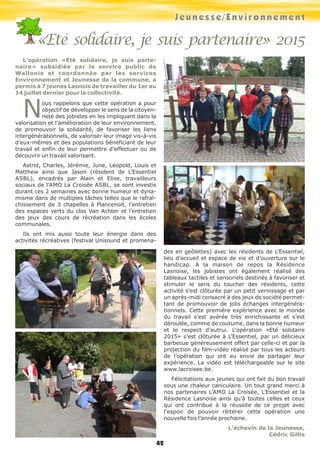 Jeunesse/Environnement
42
L’opération «Eté solidaire, je suis parte-
naire» subsidiée par le service public de
Wallonie et coordonnée par les services
Environnement et Jeunesse de la commune, a
permis à 7 jeunes Lasnois de travailler du 1er au
14 juillet dernier pour la collectivité.
Nous rappelons que cette opération a pour
objectif de développer le sens de la citoyen-
neté des jobistes en les impliquant dans la
valorisation et l’amélioration de leur environnement,
de promouvoir la solidarité, de favoriser les liens
intergénérationnels, de valoriser leur image vis-à-vis
d’eux-mêmes et des populations bénéficiant de leur
travail et enfin de leur permettre d’effectuer ou de
découvrir un travail valorisant.
Astrid, Charles, Jérémie, June, Léopold, Louis et
Matthew ainsi que Jason (résident de L’Essentiel
ASBL), encadrés par Alain et Elise, travailleurs
sociaux de l’AMO La Croisée ASBL, se sont investis
durant ces 2 semaines avec bonne humeur et dyna-
misme dans de multiples tâches telles que le rafraî-
chissement de 3 chapelles à Plancenoit, l’entretien
des espaces verts du clos Van Achter et l’entretien
des jeux des cours de récréation dans les écoles
communales.
Ils ont mis aussi toute leur énergie dans des
activités récréatives (festival Unisound et promena-
des en geôlettes) avec les résidents de L’Essentiel,
lieu d’accueil et espace de vie et d’ouverture sur le
handicap. A la maison de repos la Résidence
Lasnoise, les jobistes ont également réalisé des
tableaux tactiles et sensoriels destinés à favoriser et
stimuler le sens du toucher des résidents, cette
activité s’est clôturée par un petit vernissage et par
un après-midi consacré à des jeux de société permet-
tant de promouvoir de jolis échanges intergénéra-
tionnels. Cette première expérience avec le monde
du travail s’est avérée très enrichissante et s’est
déroulée, comme de coutume, dans la bonne humeur
et le respect d’autrui. L’opération «Eté solidaire
2015» s’est clôturée à L’Essentiel, par un délicieux
barbecue généreusement offert par celle-ci et par la
projection du film-vidéo réalisé par tous les acteurs
de l’opération qui ont eu envie de partager leur
expérience. La vidéo est téléchargeable sur le site
www.lacroisee.be.
Félicitations aux jeunes qui ont fait du bon travail
sous une chaleur caniculaire. Un tout grand merci à
nos partenaires L’AMO La Croisée, L’Essentiel et la
Résidence Lasnoise ainsi qu’à toutes celles et ceux
qui ont contribué à la réussite de ce projet avec
l’espoir de pouvoir réitérer cette opération une
nouvelle fois l’année prochaine.
L’échevin de la Jeunesse,
Cédric Gillis
«Eté solidaire, je suis partenaire» 2015
 