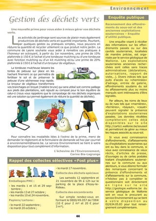 Emballages PMC :
- les mardis 1 et 15 et 29 sep-
tembre ;
- les mardis 13 et 27 octobre ;
- les mardis 10 et 24 novembre.
Papiers/cartons :
- le mardi 22 septembre ;
- le mardi 20 octobre ;
- le mardi 17 novembre.
Collecte des déchets spéciaux
Les samedis 12 septembre et
21 novembre de 9h à 12h sur le
parking de la place d'Azay-le-
Rideau.
Collecte des encombrants
Sur simple rendez-vous en
formant le 0800/49.057 de l'IBW
(10 € pour 2 m³ et 20 € pour
3 m³).
Rappel des collectes sélectives «Fost plus»
Environnement
44
Gestion des déchets verts Enquête publique
Recensement des effondre-
ments du sous-sol et des
anciennes exploitations
souterraines – Enquête
d’utilité publique.
Une enquête visant à récolter
des informations sur les effon-
drements passés ou sur des
cavités souterraines, localisées
de manière précise, est orga-
nisée par le service géologique de
Wallonie. Les exploitations
souterraines anciennes recher-
chées sont celles sans traces
administratives (déclarations,
autorisations, rapport de
visite,…). Divers indices tels que
puits d’accès ou «cheminées»
d’aérage, entrée de galerie,
effondrements soudains du sol
ou affaissements plus ou moins
marqués sont intéressants d’être
signalés.
Par ailleurs, les noms de lieux
ou de rues tels que «marnières»,
«ferrières», «bayaut», «cayat»
peuvent signaler la présence
d’exploitations souterraines
passées. Les données récoltées
compléteront celles déjà
d i s p o n i b l e s s u r l e s i t e
http://carto1.wallonie.be/soussol
et permettront de gérer au mieux
les risques associés au sous-sol.
Si vous avez connaissance
d’effondrements, d’affaissements
ou d’exploitations souterraines qui
ont eu lieu dans la commune, si
vous avez connaissance de vieux
récits, d’articles de presse,
d’ouvrages ou de cartes postales
traitant d’exploitations souterrai-
nes sur la commune ou aux
alentours, si vous désirez formuler
des remarques concernant la
présence d’effondrements et
d’affaissements sur la commune,
n’hésitez pas à compléter le
questionnaire soit directement
e n l i g n e s u r l e s i t e
http://geologie.wallonie.be du
service géologique de Wallonie
soit en vous le procurant au
service Environnement qui se tient
à v o t r e d i s p o s i t i o n a u
02/634.05.83 pour tout rensei-
gnement complémentaire.
Une nouvelle prime pour vous aider à mieux gérer vos déchets
verts.
Les activités de jardinage sont sources de plaisir mais également
productrices de déchets verts en quantité importante. Pourtant,
par quelques gestes ou pratiques simples, nous pouvons en
réduire la quantité et recycler utilement ce que produit notre jardin. La
commune de Lasne souhaite vous aider à remettre ces pratiques à
l’honneur en octroyant, à partir du 1er novembre, une prime de 10%
plafonnée à 150 € à l’achat d’une tondeuse mulching ou d’une tondeuse
avec fonction mulching ou d’un kit mulching et/ou une prime de 20%
plafonnée à 150 € à l’achat d’un broyeur de végétaux.
La tondeuse mulcheuse laissera les
tontes de pelouse sur place en les
hachant finement ce qui permettra de
fertiliser le sol et de préserver la
pelouse d’une sécheresse trop rapide.
Le broyeur de végétaux transformera
vos branchages en broyat (matière brune) qui sera utilisé soit comme paillage
aux pieds des plantations, soit rajouté au compost pour le bon équilibre de
celui-ci (nous vous rappelons que le compostage de nos déchets organiques
est une solution qui permet également de réduire la quantité de déchets).
Pour connaître les modalités liées à l’octroi de la prime, merci de
demander le règlement et le formulaire de demande ad hoc par courriel
à environnement@lasne.be. Le service Environnement se tient à votre
disposition pour tout complément d’information.
L’échevine de l’Environnement,
Carine Bia-Lagrange
 