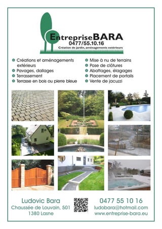 Ludovic Bara
Chaussée de Louvain, 501
1380 Lasne
| Créations et aménagements
extérieurs
| Pavages, dallages
| Terrassement
| Terrasse en bois ou pierre bleue
| Mise à nu de terrains
| Pose de clôtures
| Abattages, élagages
| Placement de portails
| Vente de jacuzzi
0477 55 10 16
ludobara@hotmail.com
www.entreprise-bara.eu
 