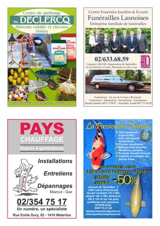 Aliments volaille et chevaux
Hobby
Centre de jardinage
Route de l’Etat, 239 à Lasne - 02/633.14.14
Ets DECLERCQ
Avenue de Versailles, 3
1380 Lasne (Plancenoit)
Ouvert vendredi 17h à 20h,
samedi 10h à 18h, dimanche
10h à 12h et sur rdv pour
problèmes avec poissons.
0470/59.24.03
0497/15.37.49
lapassiondupoisson@gmail.com
www.lapassiondupoisson.be
La Passion du Poisson
dès septembre : grand
déstockage poissons & plantes
15ans
l Tous poissons
d’eau froide :
koïs, esturgeons,
shubunkins...
l Plantes aquatiques
l Matériel pour bassins :
filtrations, pompes,...
l Produits Aquatic Science
l Création et entretien de
pièces d’eau
remiseS
jusqu'à -50%
PAYSCHAUFFAGE
Installations
Entretiens
Dépannages
Depuis 4 générations
Mazout - Gaz
02/354 75 17
Rue Emile Dury, 82 - 1410 Waterloo
Un numéro, un spécialiste
Centre Funéraire Joachim & Evrard
Funérailles Lasnoises
Entreprise familiale de funérailles
02/633.68.59
Urgences 24h/24h. Organisation de funérailles
en nos bureaux à Lasne, Rixensart ou chez vous.
Funérarium : 9a, rue de la Gare à Rixensart.
Funérarium - Inhumation - Incinération - Exhumation
Samuel Joachim 0475.71.99.87 - Jean-Marc Evrard 0477.33.18.20
 