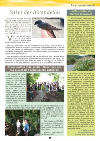Environnement
Suivi des hirondelles
Grâce aux actions menées
depuis 2003, la commune de
Lasne dispose de nombreu-
s e s d o n n é e s d e s u i v i
d'hirondelles sur notre
territoire. Mais nous savons
peu de choses à propos de
leur migration.
Vers où se dirigent-
e l l e s ? A q u e l l e
vitesse ? Volent-elles
toutes vers le même endroit ?
Afin de compléter ces informations et de mieux comprendre et
protéger ces oiseaux, le plan communal de développement de la nature
(PCDN) de Lasne, en collaboration avec l'institut royal des sciences
naturelles de Belgique a décidé d'équiper certaines hirondelles de notre
commune de géolocateurs.
Ces appareils microscopiques et ne dérangeant pas l'animal nous
donneront des informations concernant leur migration, les dates, les
latitudes et longitudes des sites de halte et de séjour, les chemins
parcourus et dès lors, de mieux les connaître et assurer leur protection.
Lutte contre les
plantes invasives
Les balsamines, originaires de
l'Himalaya et arrivées chez nous il
y a quelques années, sont des
plantes dites «invasives». Très
volontaires, elles prennent, en
peu de temps, la place des
espèces indigènes. Celles-ci sont
sources d'abri et de nourriture
pour nos animaux. Si la plante
indigène disparaît l'animal dispa-
raît à son tour. La science nous a
appris que chaque plante, chaque
animal, si anodins soient-ils, est
utile. Pour lutter contre cette perte
de biodiversité, une chasse aux
balsamines de l’Himalaya est
organisée en Belgique et dans
certains pays d'Europe.
A Lasne, nous sommes en
amont de cours d'eau et donc
responsables de la propagation
des graines de ces plantes, belles
mais néanmoins indésirables.
Depuis plusieurs années, grâce
au travail des bénévoles, nous
sommes parvenus à en éliminer
une bonne partie, mais il est
important de continuer notre
travail de surveillance pour éviter
leur réapparition. C’est la raison
pour laquelle, à 5 reprises cet été,
et comme chaque année, nous
sommes repartis «à la chasse»
aux balsamines de l'Himalaya. A
nouveau, nous en avons décou-
vert dans certains endroits de
notre commune. Nous en appe-
lons à votre vigilance et à votre
aide pour nous signaler toutes les
plantes suspectes que vous
apercevriez lors de vos promena-
des. A ceux d'entre vous qui
possèdent ces plantes dans leur
jardin, merci de participer à notre
action et de les éliminer. Infos :
www.alterias.be.
L’échevine de
l’Environnement,
Carine Bia-Lagrange
Le mardi 29 juin,
nous inaugurions le
nouveau sentier didac-
tique du sentier du
Bosquet (S 73) en
présence de l'échevine
de l'Environnement et
de tous les acteurs
ayant participé au
projet «Sentier didac-
tique autour des éco-
les» initié par le plan
communal de dévelop-
pement de la nature de
Lasne (PCDN).
Les panneaux didactiques de ce sentier ont été réalisés par les
élèves d'une classe de primaire de l'école Sainte-Lutgarde. Les élèves
sont devenus «parrains»
de ce lieu qu'ils ont amé-
nagé et la commune s'est
engagée à préserver leur
travail.
Cela nous a semblé être
une manière intéressante
de mettre en valeur la
biodiversité de notre belle
commune.
N'hésitez pas à partir à
sa découverte !
Inauguration d'un sentier didactique par
les élèves de l'école Sainte-Lutgarde
47
 