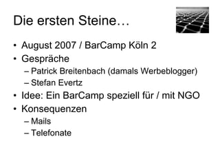 Die ersten Steine…
• August 2007 / BarCamp Köln 2
• Gespräche
  – Patrick Breitenbach (damals Werbeblogger)
  – Stefan Evertz
• Idee: Ein BarCamp speziell für / mit NGO
• Konsequenzen
  – Mails
  – Telefonate
 