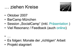 … ziehen Kreise
• Oktober 2007 / BarCamp München
• Session „SocialCamp“ (inkl. Präsentation: http://
  www.slideshare.net/hirnrinde/
  socialcamp-erste-gedanken)
• Viel Resonanz / Feedback (siehe auch http://
  www.hirnrinde.de/2007/10/08/
  socialcamp-ein-zweiter-stein/)
• …
• Es folgen: Monate der „richtigen“ Arbeit
• Projekt stagniert
 