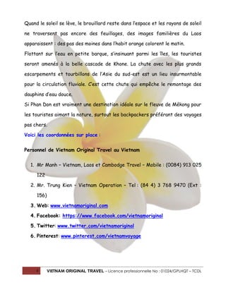 Quand le soleil se lève, le brouillard reste dans l’espace et les rayons de soleil
ne traversent pas encore des feuillages, des images familières du Laos
apparaissent : des pas des moines dans l’habit orange colorent le matin.
Flottant sur l’eau en petite barque, s’insinuant parmi les îles, les touristes
seront amenés à la belle cascade de Khone. La chute avec les plus grands
escarpements et tourbillons de l’Asie du sud-est est un lieu insurmontable
pour la circulation fluviale. C’est cette chute qui empêche le remontage des
dauphins d’eau douce.
Si Phan Don est vraiment une destination idéale sur le fleuve de Mékong pour
les touristes aimant la nature, surtout les backpackers préférant des voyages
pas chers.
Voici les coordonnées sur place :
Personnel de Vietnam Original Travel au Vietnam
1. Mr Manh – Vietnam, Laos et Cambodge Travel – Mobile : (0084) 913 025
122
2. Mr. Trung Kien – Vietnam Operation – Tel : (84 4) 3 768 9470 (Ext :
156)
3. Web: www.vietnamoriginal.com
4. Facebook: https://www.facebook.com/vietnamoriginal
5. Twitter: www.twitter.com/vietnamoriginal
6. Pinterest: www.pinterest.com/vietnamvoyage

4

VIETNAM ORIGINAL TRAVEL – Licence professionnelle No : 01024/GPLHQT – TCDL

 