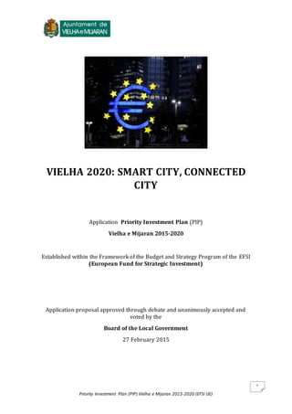 Priority Investment Plan (PIP) Vielha e Mijaran 2015-2020 (EFSI UE)
1
VIELHA 2020: SMART CITY, CONNECTED
CITY
Application Priority Investment Plan (PIP)
Vielha e Mijaran 2015-2020
Established within the Framework of the Budget and Strategy Program of the EFSI
(European Fund for Strategic Investment)
Application proposal approved through debate and unanimously accepted and
voted by the
Board of the Local Government
27 February 2015
 