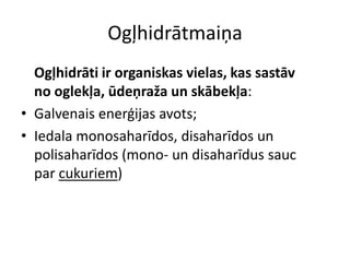 Ogļhidrātmaiņa
  Ogļhidrāti ir organiskas vielas, kas sastāv
  no oglekļa, ūdeņraža un skābekļa:
• Galvenais enerģijas avots;
• Iedala monosaharīdos, disaharīdos un
  polisaharīdos (mono- un disaharīdus sauc
  par cukuriem)
 
