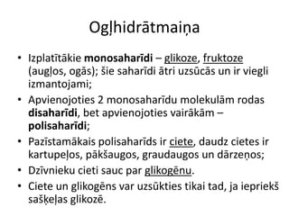 Ogļhidrātmaiņa
• Izplatītākie monosaharīdi – glikoze, fruktoze
  (augļos, ogās); šie saharīdi ātri uzsūcās un ir viegli
  izmantojami;
• Apvienojoties 2 monosaharīdu molekulām rodas
  disaharīdi, bet apvienojoties vairākām –
  polisaharīdi;
• Pazīstamākais polisaharīds ir ciete, daudz cietes ir
  kartupeļos, pākšaugos, graudaugos un dārzeņos;
• Dzīvnieku cieti sauc par glikogēnu.
• Ciete un glikogēns var uzsūkties tikai tad, ja iepriekš
  sašķeļas glikozē.
 