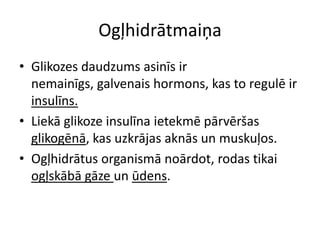 Ogļhidrātmaiņa
• Glikozes daudzums asinīs ir
  nemainīgs, galvenais hormons, kas to regulē ir
  insulīns.
• Liekā glikoze insulīna ietekmē pārvēršas
  glikogēnā, kas uzkrājas aknās un muskuļos.
• Ogļhidrātus organismā noārdot, rodas tikai
  ogļskābā gāze un ūdens.
 