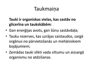 Taukmaiņa
  Tauki ir organiskas vielas, kas sastāv no
  glicerīna un taukskābēm:
• Gan enerģijas avots, gan šūnu sastāvdaļa;
• Tauku rezerves, kas uzrājas saistaudos, sargā
  orgānus no pārvietošanās un mehāniskiem
  bojājumiem;
• Zemādas tauki slikti vada siltumu un aizsargā
  organismu no atdzišanas.
 
