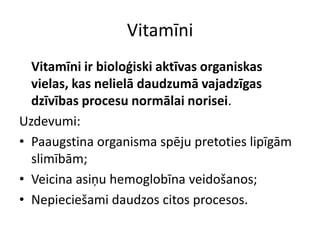 Vitamīni
  Vitamīni ir bioloģiski aktīvas organiskas
  vielas, kas nelielā daudzumā vajadzīgas
  dzīvības procesu normālai norisei.
Uzdevumi:
• Paaugstina organisma spēju pretoties lipīgām
  slimībām;
• Veicina asiņu hemoglobīna veidošanos;
• Nepieciešami daudzos citos procesos.
 