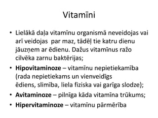 Vitamīni
• Lielākā daļa vitamīnu organismā neveidojas vai
  arī veidojas par maz, tādēļ tie katru dienu
  jāuzņem ar ēdienu. Dažus vitamīnus ražo
  cilvēka zarnu baktērijas;
• Hipovitaminoze – vitamīnu nepietiekamība
  (rada nepietiekams un vienveidīgs
  ēdiens, slimība, liela fiziska vai garīga slodze);
• Avitaminoze – pilnīga kāda vitamīna trūkums;
• Hipervitaminoze – vitamīnu pārmērība
 