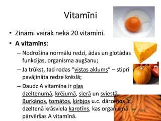 Vitamīni
• Zināmi vairāk nekā 20 vitamīni.
• A vitamīns:
  – Nodrošina normālu redzi, ādas un gļotādas
    funkcijas, organisma augšanu;
  – Ja trūkst, tad rodas “vistas aklums” – stipri
    pavājināta redze krēslā;
  – Daudz A vitamīna ir olas
    dzeltenumā, krējumā, sierā un sviestā.
    Burkānos, tomātos, ķirbjos u.c. dārzeņos ir
    dzeltenā krāsviela karotīns, kas organismā
    pārvēršas A vitamīnā.
 