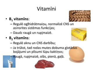 Vitamīni
• B1 vitamīns:
  – Regulē ogļhidrātmaiņu, normalizē CNS un
    asinsrites sistēmas funkcijas;
  – Daudz raugā un rupjmaizē.
• B2 vitamīns:
  – Regulē aknu un CNS darbību;
  – Ja trūkst, tad rodas mutes dobuma gļotādas
    bojājumi un plīsumi lūpu kaktiņos;
  – Raugā, rupjmaizē, olās, pienā, gaļā.
 