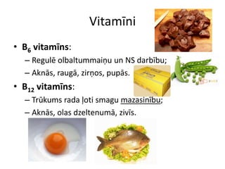 Vitamīni
• B6 vitamīns:
  – Regulē olbaltummaiņu un NS darbību;
  – Aknās, raugā, zirņos, pupās.
• B12 vitamīns:
  – Trūkums rada ļoti smagu mazasinību;
  – Aknās, olas dzeltenumā, zivīs.
 