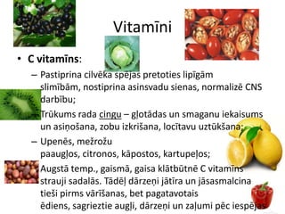 Vitamīni
• C vitamīns:
  – Pastiprina cilvēka spējas pretoties lipīgām
    slimībām, nostiprina asinsvadu sienas, normalizē CNS
    darbību;
  – Trūkums rada cingu – gļotādas un smaganu iekaisums
    un asiņošana, zobu izkrišana, locītavu uztūkšana;
  – Upenēs, mežrožu
    paaugļos, citronos, kāpostos, kartupeļos;
  – Augstā temp., gaismā, gaisa klātbūtnē C vitamīns
    strauji sadalās. Tādēļ dārzeņi jātīra un jāsasmalcina
    tieši pirms vārīšanas, bet pagatavotais
    ēdiens, sagrieztie augļi, dārzeņi un zaļumi pēc iespējas
 
