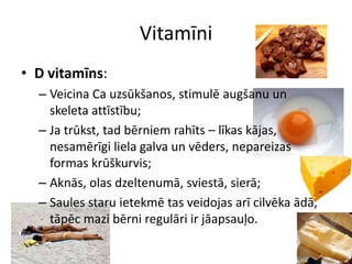 Vitamīni
• D vitamīns:
  – Veicina Ca uzsūkšanos, stimulē augšanu un
    skeleta attīstību;
  – Ja trūkst, tad bērniem rahīts – līkas kājas,
    nesamērīgi liela galva un vēders, nepareizas
    formas krūškurvis;
  – Aknās, olas dzeltenumā, sviestā, sierā;
  – Saules staru ietekmē tas veidojas arī cilvēka ādā,
    tāpēc mazi bērni regulāri ir jāapsauļo.
 