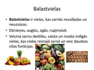 Balastvielas
• Balastvielas ir vielas, kas zarnās nesašķeļas un
  neuzsūcas.
• Dārzeņos, augļos, ogās, rupjmaizē.
• Veicina zarnu darbību, saista un izvada indīgās
  vielas, kas rodas resnajā zarnā un veic daudzas
  citas funkcijas.
 