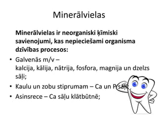 Minerālvielas
  Minerālvielas ir neorganiski ķīmiski
  savienojumi, kas nepieciešami organisma
  dzīvības procesos:
• Galvenās m/v –
  kalcija, kālija, nātrija, fosfora, magnija un dzelzs
  sāļi;
• Kaulu un zobu stiprumam – Ca un P sāļi;
• Asinsrece – Ca sāļu klātbūtnē;
 