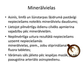 Minerālvielas
• Asinīs, limfā un šūnstarpas šķidrumā pastāvīgi
  nepieciešams noteikts minerālvielu daudzums;
• Lietojot pilnvērtīgu ēdienu cilvēks apmierina
  vajadzību pēc minerālvielām.
• Nepilnvērtīga uztura rezultātā nepieciešams
  uzņemt nepieciešamās
  minerālvielas, piem., zobu stiprināšanai –
  fluora tabletes;
• Vārāmais sāls jālieto pēc iespējas mazāk, jo tas
  paaugstina arteriālo asinspiedienu.
 