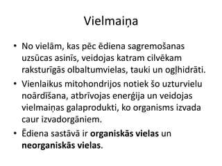 Vielmaiņa
• No vielām, kas pēc ēdiena sagremošanas
  uzsūcas asinīs, veidojas katram cilvēkam
  raksturīgās olbaltumvielas, tauki un ogļhidrāti.
• Vienlaikus mitohondrijos notiek šo uzturvielu
  noārdīšana, atbrīvojas enerģija un veidojas
  vielmaiņas galaprodukti, ko organisms izvada
  caur izvadorgāniem.
• Ēdiena sastāvā ir organiskās vielas un
  neorganiskās vielas.
 