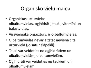 Organisko vielu maiņa
• Organiskas uzturvielas –
  olbaltumvielas, ogļhidrāti, tauki, vitamīni un
  balastvielas.
• Vissvarīgākā org.uzturv. ir olbaltumvielas.
• Olbaltumvielas nevar aizstāt neviena cita
  uzturviela (jo satur slāpekli).
• Tauki var veidoties no ogļhidrātiem un
  olbaltumvielām, olbaltumvielām.
• Ogļhidrāti var veidoties no taukiem un
  olbaltumvielām.
 