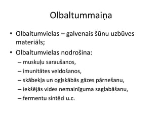 Olbaltummaiņa
• Olbaltumvielas – galvenais šūnu uzbūves
  materiāls;
• Olbaltumvielas nodrošina:
  – muskuļu saraušanos,
  – imunitātes veidošanos,
  – skābekļa un ogļskābās gāzes pārnešanu,
  – iekšējās vides nemainīguma saglabāšanu,
  – fermentu sintēzi u.c.
 