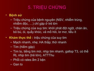 5. TRIỆU CHỨNG5. TRIỆU CHỨNG
• Bệnh sửBệnh sử
– Triệu chứng của bệnh nguyên (NSV, nhiễm trùng,
nhiễm độc, …) chỉ gặp ở trẻ lớn
– Triệu chứng của suy tim: khởi phát đột ngột, chán ăn,
bỏ bú, ói, quấy khóc, vả mồ hôi, lơ mơ, tiểu ít
• Khám thực thể :Khám thực thể : triệu chứng của suy tim
– Mạch nhanh, nhẹ; HA thấp; thở nhanh
– Tím (hiếm gặp)
– Tim to, tiếng tim mờ, nhịp tim nhanh, gallop T3, có thể
RL nhịp tim (trẻ lớn), ATTThu
– Phổi có rales ẩm 2 bện
– Gan to
 