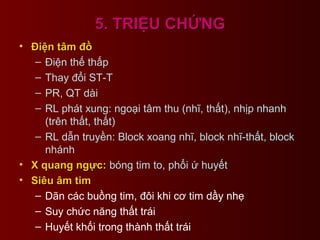 5. TRIỆU CHỨNG5. TRIỆU CHỨNG
• Điện tâm đồĐiện tâm đồ
– Điện thế thấp
– Thay đổi ST-T
– PR, QT dài
– RL phát xung: ngoại tâm thu (nhĩ, thất), nhịp nhanh
(trên thất, thất)
– RL dẫn truyền: Block xoang nhĩ, block nhĩ-thất, block
nhánh
• X quang ngực:X quang ngực: bóng tim to, phổi ứ huyết
• Siêu âm timSiêu âm tim
– Dãn các buồng tim, đôi khi cơ tim dầy nhẹ
– Suy chức năng thất trái
– Huyết khối trong thành thất trái
 