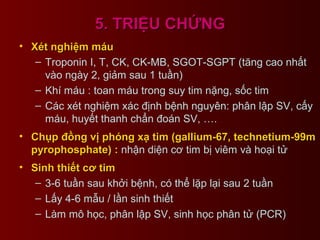 5. TRIỆU CHỨNG5. TRIỆU CHỨNG
• Xét nghiệm máuXét nghiệm máu
– Troponin I, T, CK, CK-MB, SGOT-SGPT (tăng cao nhất
vào ngày 2, giảm sau 1 tuần)
– Khí máu : toan máu trong suy tim nặng, sốc tim
– Các xét nghiệm xác định bệnh nguyên: phân lập SV, cấy
máu, huyết thanh chẩn đoán SV, ….
• Chụp đồng vị phóng xạ tim (gallium-67, technetium-99mChụp đồng vị phóng xạ tim (gallium-67, technetium-99m
pyrophosphate) :pyrophosphate) : nhận diện cơ tim bị viêm và hoại tử
• Sinh thiết cơ timSinh thiết cơ tim
– 3-6 tuần sau khởi bệnh, có thể lặp lại sau 2 tuần
– Lấy 4-6 mẫu / lần sinh thiết
– Làm mô học, phân lập SV, sinh học phân tử (PCR)
 