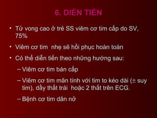 6. DIỄN TIẾN6. DIỄN TIẾN
• Tử vong cao ở trẻ SS viêm cơ tim cấp do SV,
75%
• Viêm cơ tim nhẹ sẽ hồi phục hoàn toàn
• Có thể diễn tiến theo những hướng sau:
– Viêm cơ tim bán cấp
– Viêm cơ tim mãn tính với tim to kéo dài (± suy
tim), dầy thất trái hoặc 2 thất trên ECG.
– Bệnh cơ tim dãn nở
 