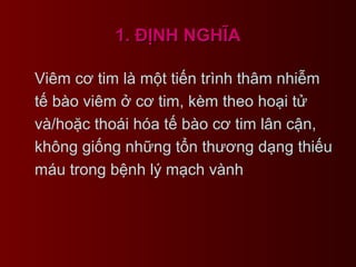 1. ĐỊNH NGHĨA1. ĐỊNH NGHĨA
Viêm cơ tim là một tiến trình thâm nhiễm
tế bào viêm ở cơ tim, kèm theo hoại tử
và/hoặc thoái hóa tế bào cơ tim lân cận,
không giống những tổn thương dạng thiếu
máu trong bệnh lý mạch vành
 