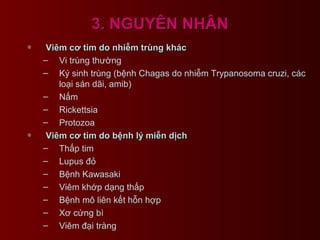 3. NGUYÊN NHÂN3. NGUYÊN NHÂN
∗ Viêm cơ tim do nhiễm trùng khácViêm cơ tim do nhiễm trùng khác
– Vi trùng thường
– Ký sinh trùng (bệnh Chagas do nhiễm Trypanosoma cruzi, các
loại sán dãi, amib)
– Nấm
– Rickettsia
– Protozoa
∗ Viêm cơ tim do bệnh lý miễn dịchViêm cơ tim do bệnh lý miễn dịch
– Thấp tim
– Lupus đỏ
– Bệnh Kawasaki
– Viêm khớp dạng thấp
– Bệnh mô liên kết hỗn hợp
– Xơ cứng bì
– Viêm đại tràng
 