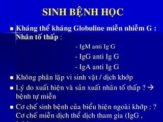 SINH BEÄNH HOÏC
◼ Khaùng theå khaùng Globuline mieãn nhieãm G :
Nhaân toá thaáp :
- IgM anti Ig G
- IgG anti Ig G
- IgA anti Ig G
◼ Khoâng phaân laäp vi sinh vaät / dòch khôùp
◼ Lyù do xuaát hieän vaø saûn xuaát nhaân toá thaáp ? →
beänh töï mieãn
◼ Cô cheá sinh beänh cuûa bieåu hieän ngoaøi khôùp : ?
Cô cheá mieãn dòch theå dòch tham gia (IgG ,
 