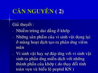 CAÊN NGUYEÂN ( 2)
Giaû thuyeát :
- Nhieãm truøng dai daúng ôû khôùp
- Nhöõng saûn phaåm cuûa vi sinh vaät ñoïng laïi
ôû maøng hoaït dòch taïo ra phaûn öùng vieâm
maõn
- Vi sinh vaät hay söï ñaùp öùng vôùi vi sinh vaät
sinh ra phaûn öùng mieãn dòch vôùi nhöõng
thaønh phaàn cuûa khôùp ( do thay ñoåi tính
toaøn veïn vaø bieåu loä peptid KN )
 