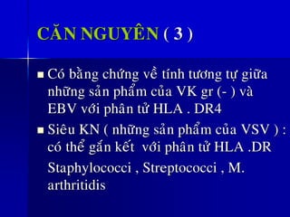 CAÊN NGUYEÂN ( 3 )
◼ Coù baèng chöùng veà tính töông töï giöõa
nhöõng saûn phaåm cuûa VK gr (- ) vaø
EBV vôùi phaân töû HLA . DR4
◼ Sieâu KN ( nhöõng saûn phaåm cuûa VSV ) :
coù theå gaén keát vôùi phaân töû HLA .DR
Staphylococci , Streptococci , M.
arthritidis
 