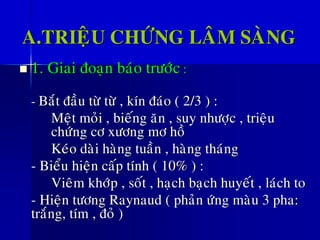 A.TRIEÄU CHÖÙNG LAÂM SAØNG
◼ 1. Giai ñoaïn baùo tröôùc :
- Baét ñaàu töø töø , kín ñaùo ( 2/3 ) :
Meät moûi , bieáng aên , suy nhöôïc , trieäu
chöùng cô xöông mô hoà
Keùo daøi haøng tuaàn , haøng thaùng
- Bieåu hieän caáp tính ( 10% ) :
Vieâm khôùp , soát , haïch baïch huyeát , laùch to
- Hieän töông Raynaud ( phaûn öùng maøu 3 pha:
traéng, tím , ñoû )
 