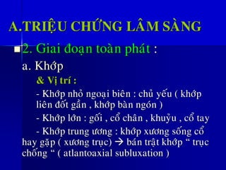 A.TRIEÄU CHÖÙNG LAÂM SAØNG
◼2. Giai ñoaïn toaøn phaùt :
a. Khôùp
& Vò trí :
- Khôùp nhoû ngoaïi bieân : chuû yeáu ( khôùp
lieân ñoát gaàn , khôùp baøn ngoùn )
- Khôùp lôùn : goái , coå chaân , khuyûu , coå tay
- Khôùp trung öông : khôùp xöông soáng coå
hay gaëp ( xöông truïc) → baùn traät khôùp “ truïc
choáng “ ( atlantoaxial subluxation )
 