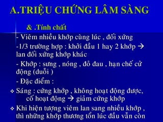 A.TRIEÄU CHÖÙNG LAÂM SAØNG
& .Tính chaát
- Vieâm nhieàu khôùp cuøng luùc , ñoái xöùng
-1/3 tröôøng hôïp : khôûi ñaàu 1 hay 2 khôùp →
lan ñoái xöùng khôùp khaùc
- Khôùp : söng , noùng , ñoû ñau , haïn cheá cöû
ñoäng (duoãi )
- Ñaëc ñieåm :
❖ Saùng : cöùng khôùp , khoâng hoaït ñoäng ñöôïc,
coá hoaït ñoäng → giaûm cöùng khôùp
❖ Khi hieän töôïng vieâm lan sang nhieàu khôùp ,
thì nhöõng khôùp thöông toån luùc ñaàu vaãn coøn
 