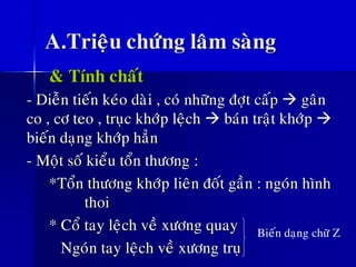 A.Trieäu chöùng laâm saøng
& Tính chaát
- Dieãn tieán keùo daøi , coù nhöõng ñôït caáp → gaân
co , cô teo , truïc khôùp leäch → baùn traät khôùp →
bieán daïng khôùp haún
- Moät soá kieåu toån thöông :
*Toån thöông khôùp lieân ñoát gaàn : ngoùn hình
thoi
* Coå tay leäch veà xöông quay
Ngoùn tay leäch veà xöông truï
Bieán daïng chöõ Z
 