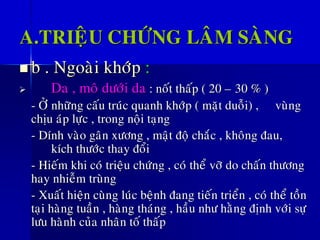 A.TRIEÄU CHÖÙNG LAÂM SAØNG
◼ b . Ngoaøi khôùp :
➢ Da , moâ döôùi da : noát thaáp ( 20 – 30 % )
- ÔÛ nhöõng caáu truùc quanh khôùp ( maët duoãi) , vuøng
chòu aùp löïc , trong noäi taïng
- Dính vaøo gaân xöông , maät ñoä chaéc , khoâng ñau,
kích thöôùc thay ñoåi
- Hieám khi coù trieäu chöùng , coù theå vôõ do chaán thöông
hay nhieãm truøng
- Xuaát hieän cuøng luùc beänh ñang tieán trieån , coù theå toàn
taïi haøng tuaàn , haøng thaùng , haàu nhö haèng ñònh vôùi söï
löu haønh cuûa nhaân toá thaáp
 
