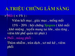 A.TRIEÄU CHÖÙNG LAÂM SAØNG
➢ Maét ( < 1% ) :
Vieâm keát maïc , giaùc maïc , moáng maét
15% - 20% : hoäi chöùng Sjogren ( khoâ maét
, khoâ mieäng , tuyeán mang tai lôùn , saâu raêng ,
vieâm khí pheá quaûn taùi phaùt )
➢ Phoåi , maøng phoåi :
Thaâm nhieãm , traøn dòch , xô moâ keõ , vieâm
phoåi
 