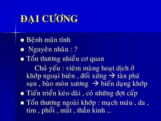 ÑAÏI CÖÔNG
◼ Beänh maõn tính
◼ Nguyeân nhaân : ?
◼ Toån thöông nhieàu cô quan
Chuû yeáu : vieâm maøng hoaït dòch ôû
khôùp ngoaïi bieân , ñoái xöùng → taøn phaù
suïn , baøo moøn xöông → bieán daïng khôùp
◼ Tieán trieån keùo daøi , coù nhöõng ñôït caáp
◼ Toån thöông ngoaøi khôùp : maïch maùu , da ,
tim , phoåi , maét , thaàn kinh …
 