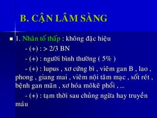 B. CAÄN LAÂM SAØNG
◼ 1. Nhaân toá thaáp : khoâng ñaëc hieäu
- (+) : > 2/3 BN
- (+) : ngöôøi bình thöôøng ( 5% )
- (+) : lupus , xô cöùng bì , vieâm gan B , lao ,
phong , giang mai , vieâm noäi taâm maïc , soát reùt ,
beänh gan maõn , xô hoùa moâkeõ phoåi , …
- (+) : taïm thôøi sau chuûng ngöøa hay truyeàn
maùu
 