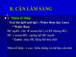 B. CAÄN LAÂM SAØNG
◼ 1. Nhaân toá thaáp
- Test tìm IgM anti IgG : Waler Rose hay Latex
* Waler Rose
HC ngöôøi , cöøu → serum thoû ( coù KT khaùng HC)
HC + serum BN : ngöng keát HC maïnh
* Latex : thay HC baèng boät hoùa chaát
Nhaân toá thaáp : + cao : bieán chöùng vaø döï haäu xaáu hôn
 