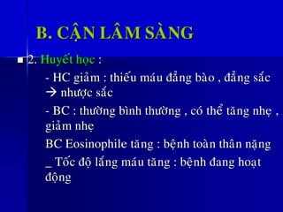 B. CAÄN LAÂM SAØNG
◼ 2. Huyeát hoïc :
- HC giaûm : thieáu maùu ñaúng baøo , ñaúng saéc
→ nhöôïc saéc
- BC : thöôøng bình thöôøng , coù theå taêng nheï ,
giaûm nheï
BC Eosinophile taêng : beänh toaøn thaân naëng
_ Toác ñoä laéng maùu taêng : beänh ñang hoaït
ñoäng
 