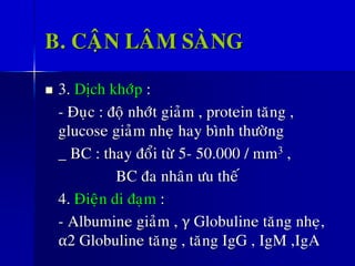 B. CAÄN LAÂM SAØNG
◼ 3. Dòch khôùp :
- Ñuïc : ñoä nhôùt giaûm , protein taêng ,
glucose giaûm nheï hay bình thöôøng
_ BC : thay ñoåi töø 5- 50.000 / mm3 ,
BC ña nhaân öu theá
4. Ñieän di ñaïm :
- Albumine giaûm , γ Globuline taêng nheï,
α2 Globuline taêng , taêng IgG , IgM ,IgA
 