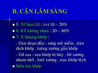 B. CAÄN LAÂM SAØNG
◼ 5. Teá baøo LE : (+) 10 – 20%
◼ 6. KT khaùng nhaân : 20 – 60%
◼ 7. X Quang khôùp :
- Giai ñoaïn ñaàu : söng moâ meàm , traøn
dòch khôùp , loaõng xöông gaàn khôùp
- Gñ sau : suïn khôùp bò huûy , bôø xöông
nham nhôû , loeùt xöông , truïc khôùp leäch
◼ Sieâu aâm khôùp
 